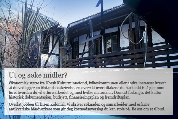 Klikk for å sende e-post til Sjur Harby og be om tilbud Økonomisk støtte fra Norsk Kulturminnefond, fylkeskommunen eller andre instanser krever at du vedlegger en tilstandsbeskrivelse, en oversikt over tiltakene du har tenkt til å gjennomføre, hvordan du vil utføre arbeidet og med hvilke materialer. Dernest forlanges det kulturhistorisk dokumentasjon, budsjett, finansieringsplan og fremdriftsplan. Overlat jobben til Disen Kolonial. Vi skriver søknaden og samarbeider med erfarne antikvariske håndverkere som gir deg kostnadsoverslag du kan stole på. Be oss om et tilbud.